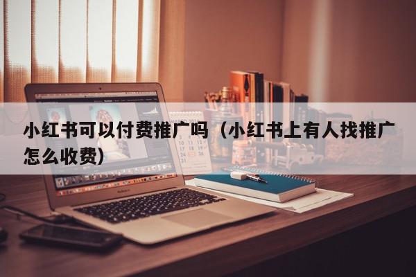 小紅書可以付費推廣嗎(小紅書上有人找推廣怎么收費)