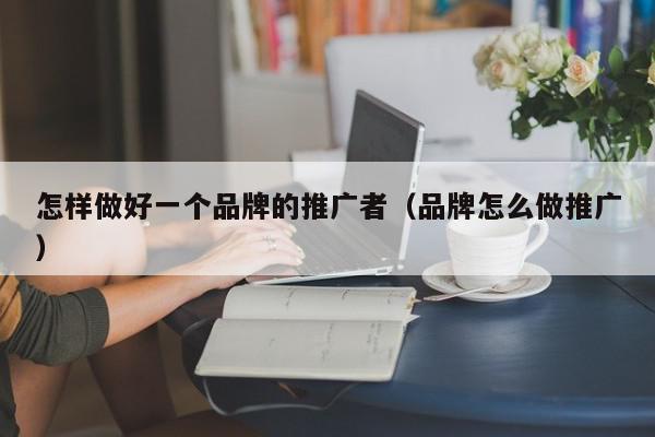 怎樣做好一個(gè)品牌的推廣者(品牌怎么做推廣)