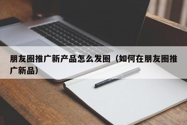 朋友圈推廣新產(chǎn)品怎么發(fā)圈(如何在朋友圈推廣新品)